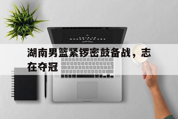 湖南男篮紧锣密鼓备战，志在夺冠