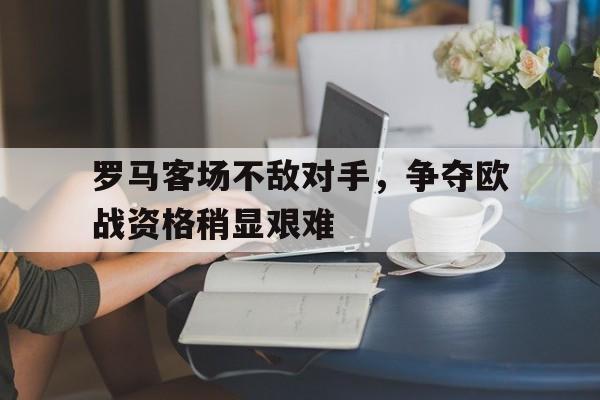 罗马客场不敌对手，争夺欧战资格稍显艰难