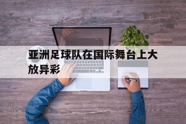 亚洲足球队在国际舞台上大放异彩